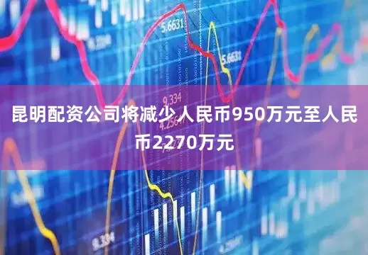 昆明配资公司将减少人民币950万元至人民币2270万元