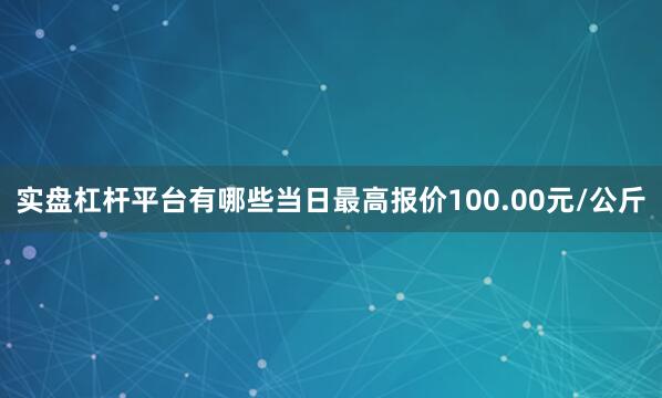 实盘杠杆平台有哪些当日最高报价100.00元/公斤