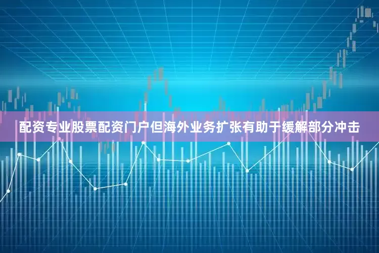 配资专业股票配资门户但海外业务扩张有助于缓解部分冲击